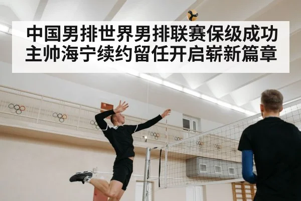 中国男排世界男排联赛保级成功主帅海宁续约留任开启崭新篇章